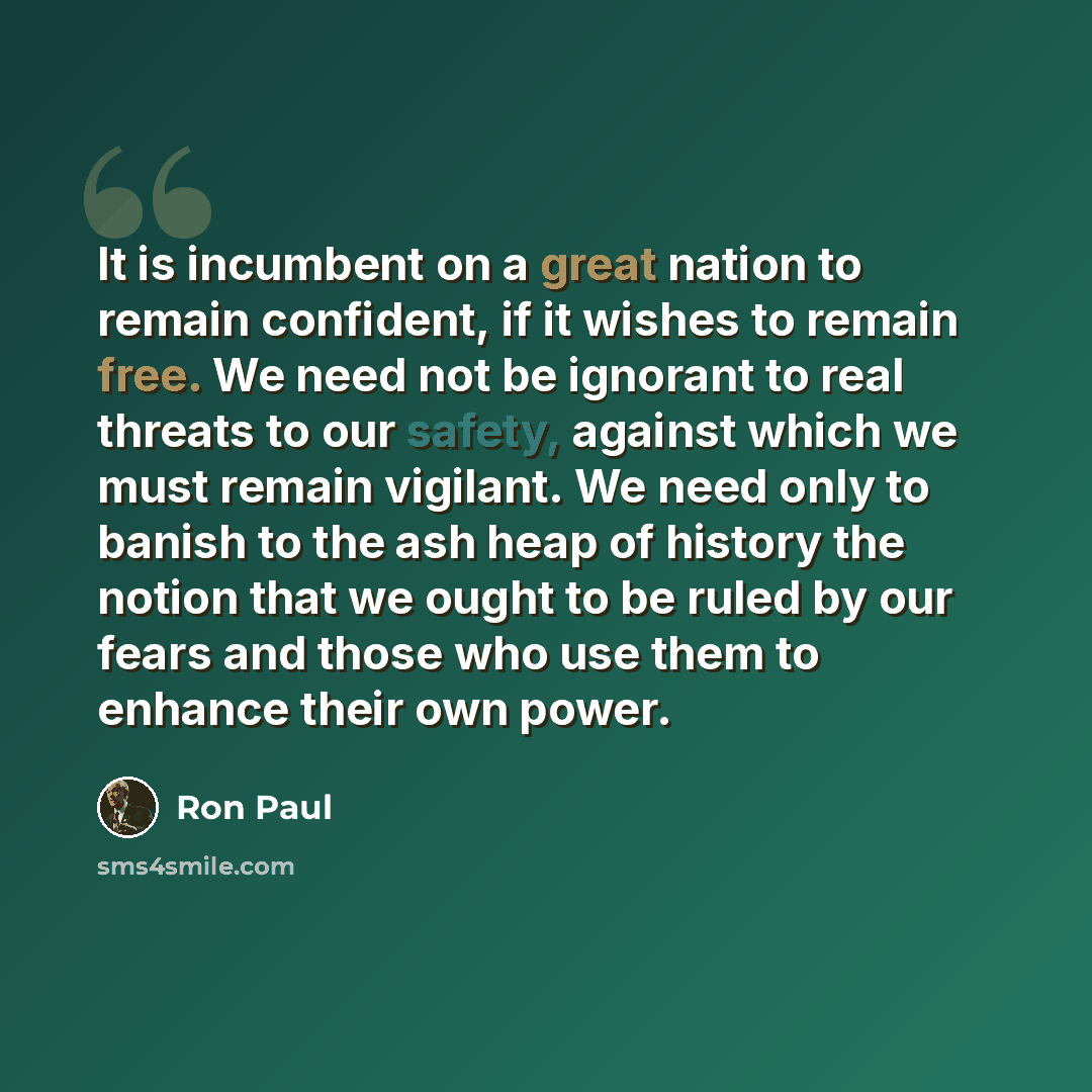 “It is incumbent on a great nation to remain confident, if it wishes to remain free. We need not be ignorant to real threats to our safety, against which we must remain vigilant. We need only to banish to the ash heap of history the notion that we ought to be ruled by our fears and those who use…” quote by Ron Paul
