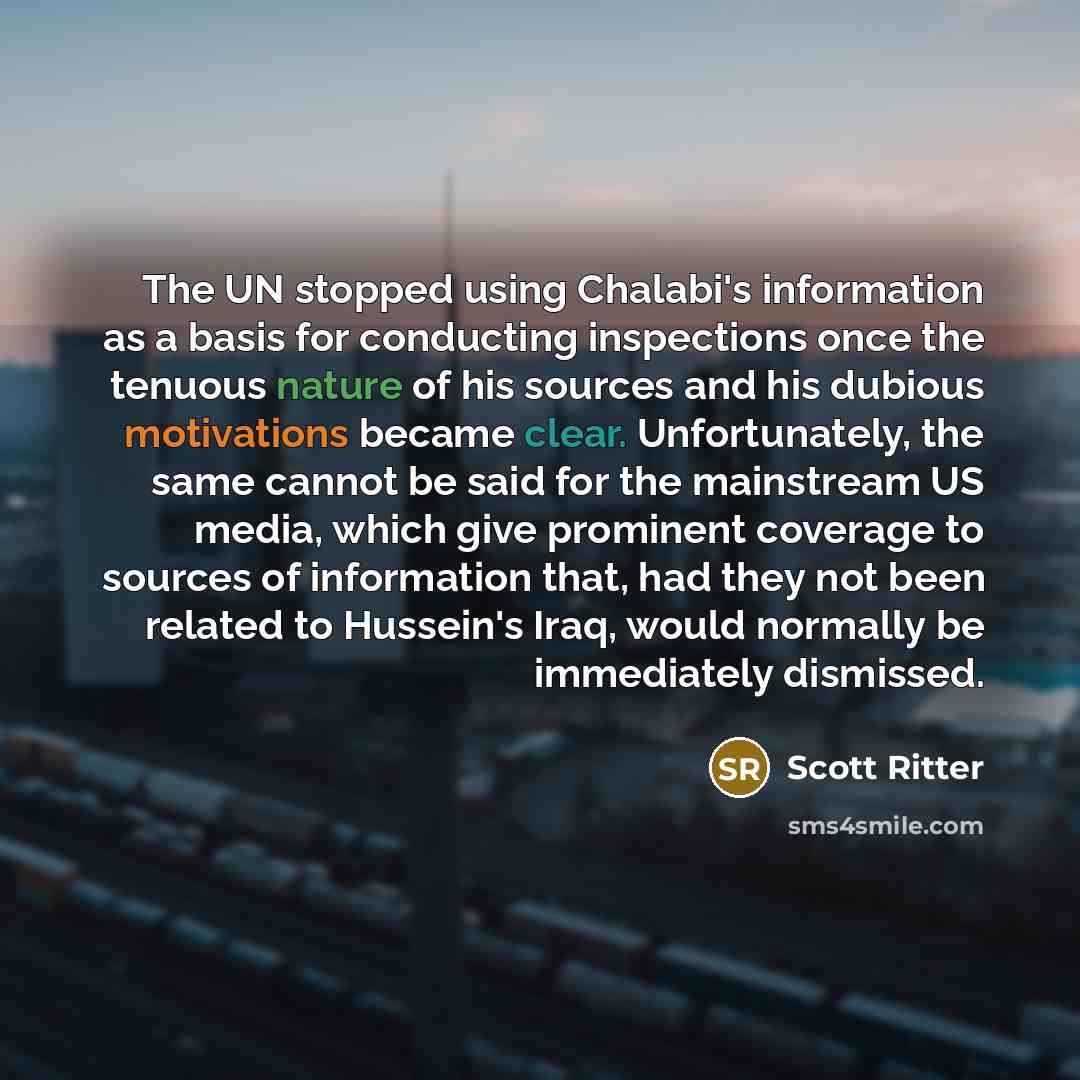 “The UN stopped using Chalabi's information as a basis for conducting inspections once the tenuous nature of his sources and his dubious motivations became clear. Unfortunately, the same cannot be said for the mainstream US media, which give prominent coverage to sources of information that, had…” quote by Scott Ritter