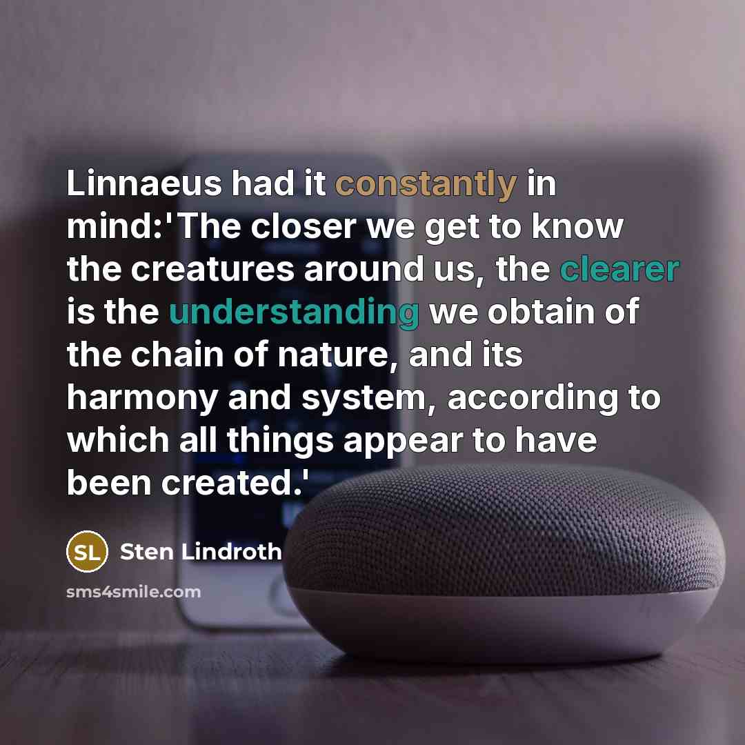 “Linnaeus had it constantly in mind:'The closer we get to know the creatures around us, the clearer is the understanding we obtain of the chain of nature, and its harmony and system, according to which all things appear to have been created.'” quote by Sten Lindroth