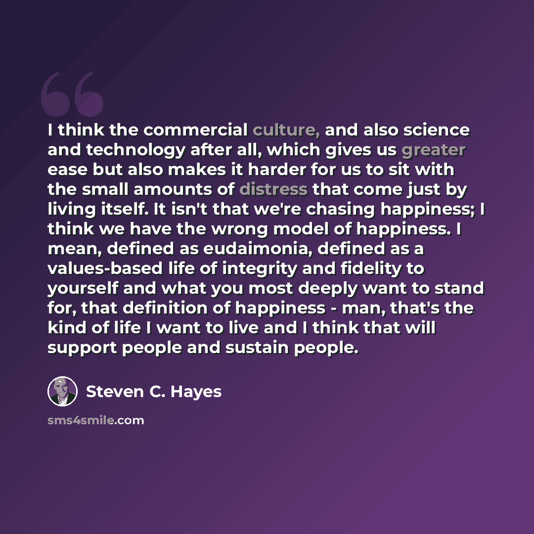 “I think the commercial culture, and also science and technology after all, which gives us greater ease but also makes it harder for us to sit with the small amounts of distress that come just by living itself. It isn't that we're chasing happiness; I think we have the wrong model of happiness. I…” quote by Steven C. Hayes