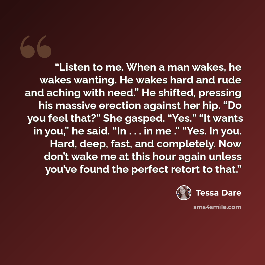 “Listen to me. When a man wakes, he wakes wanting. He wakes hard and rude and aching with need.” He shifted, pressing his massive erection against her hip. “Do you feel that?” She gasped. “Yes.” “It wants in you,” he said. “In . . . in me .” “Yes. In you. Hard, deep, fast, and completely. Now don’t…” quote by Tessa Dare