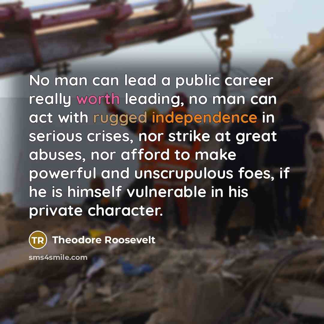 “No man can lead a public career really worth leading, no man can act with rugged independence in serious crises, nor strike at great abuses, nor afford to make powerful and unscrupulous foes, if he is himself vulnerable in his private character.” quote by Theodore Roosevelt