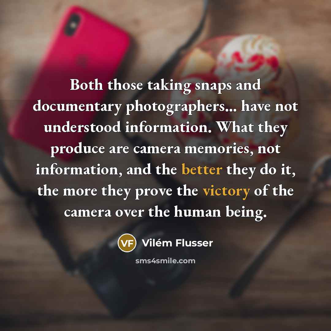 “Both those taking snaps and documentary photographers... have not understood information. What they produce are camera memories, not information, and the better they do it, the more they prove the victory of the camera over the human being.” quote by Vilém Flusser