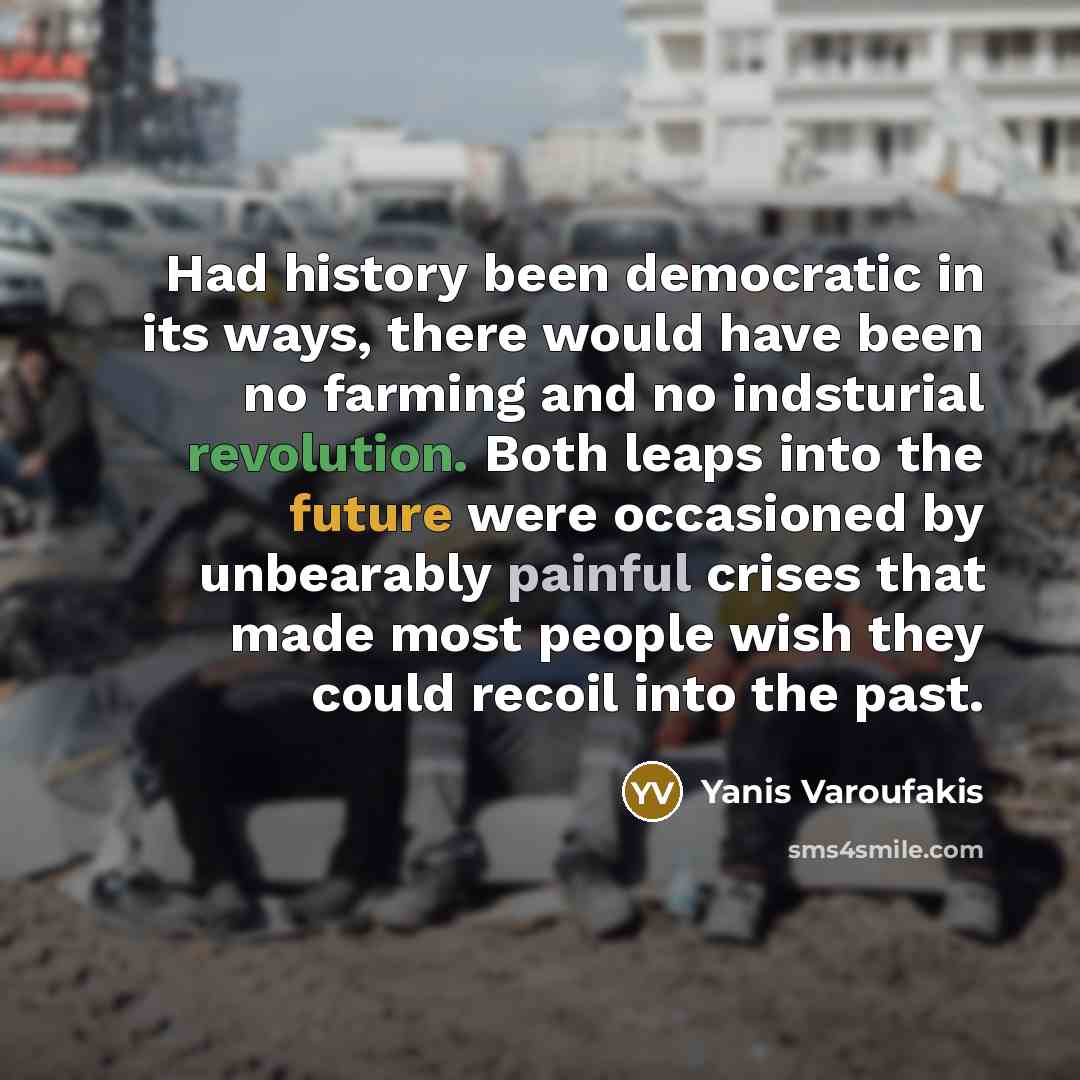 “Had history been democratic in its ways, there would have been no farming and no indsturial revolution. Both leaps into the future were occasioned by unbearably painful crises that made most people wish they could recoil into the past.” quote by Yanis Varoufakis