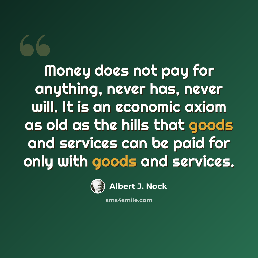 “Money does not pay for anything, never has, never will. It is an economic axiom as old as the hills that goods and services can be paid for only with goods and services.” quote by Albert J. Nock