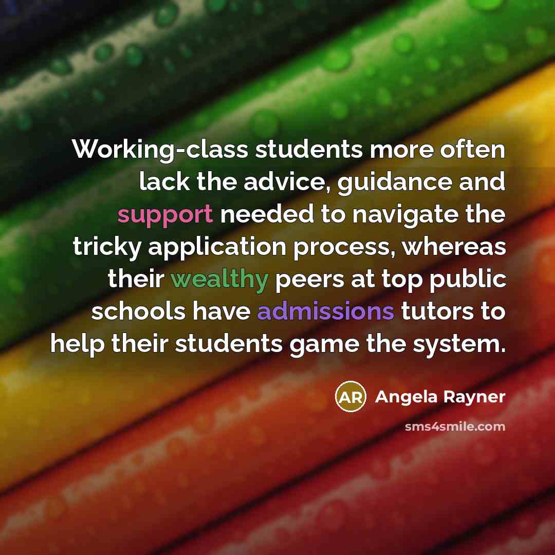 “Working-class students more often lack the advice, guidance and support needed to navigate the tricky application process, whereas their wealthy peers at top public schools have admissions tutors to help their students game the system.” quote by Angela Rayner
