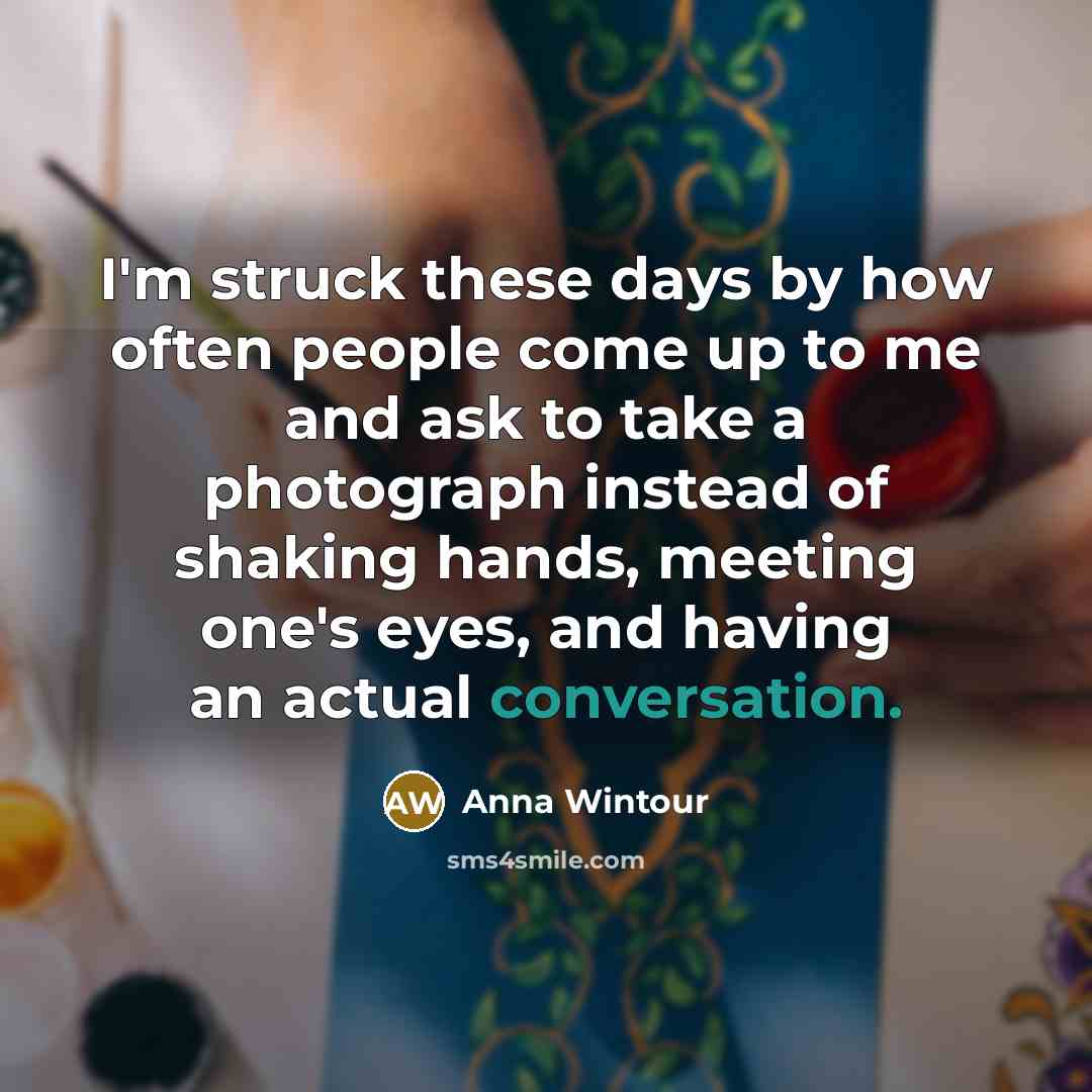 “I'm struck these days by how often people come up to me and ask to take a photograph instead of shaking hands, meeting one's eyes, and having an actual conversation.” quote by Anna Wintour