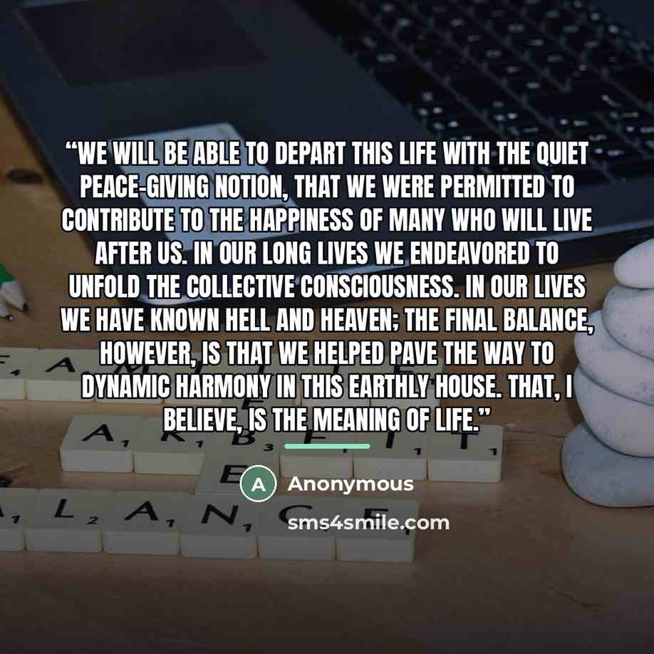 “We will be able to depart this life with the quiet peace-giving notion, that we were permitted to contribute to the happiness of many who will live after us. In our long lives we endeavored to unfold the collective consciousness. In our lives we have known hell and heaven; the final balance…” quote by Anonymous