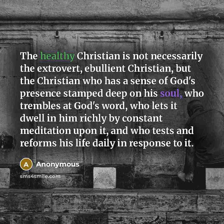 “The healthy Christian is not necessarily the extrovert, ebullient Christian, but the Christian who has a sense of God's presence stamped deep on his soul, who trembles at God's word, who lets it dwell in him richly by constant meditation upon it, and who tests and reforms his life daily in…” quote by Anonymous
