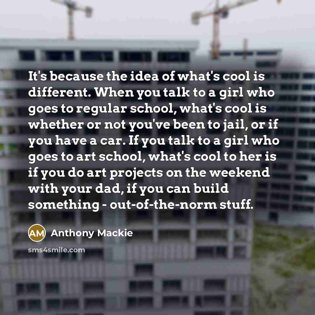 “It's because the idea of what's cool is different. When you talk to a girl who goes to regular school, what's cool is whether or not you've been to jail, or if you have a car. If you talk to a girl who goes to art school, what's cool to her is if you do art projects on the weekend with your dad…” quote by Anthony Mackie