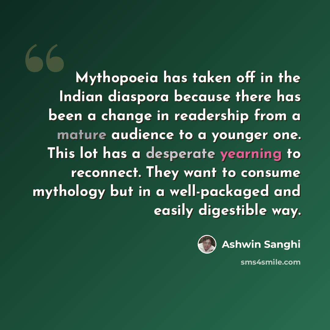 “Mythopoeia has taken off in the Indian diaspora because there has been a change in readership from a mature audience to a younger one. This lot has a desperate yearning to reconnect. They want to consume mythology but in a well-packaged and easily digestible way.” quote by Ashwin Sanghi