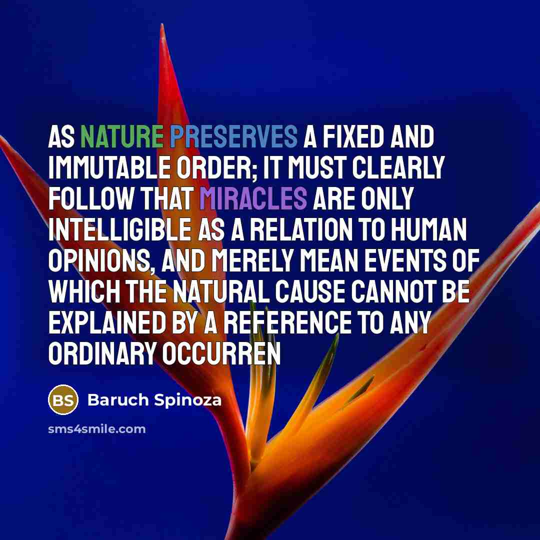 “As nature preserves a fixed and immutable order; it must clearly follow that miracles are only intelligible as a relation to human opinions, and merely mean events of which the natural cause cannot be explained by a reference to any ordinary occurren” quote by Baruch Spinoza
