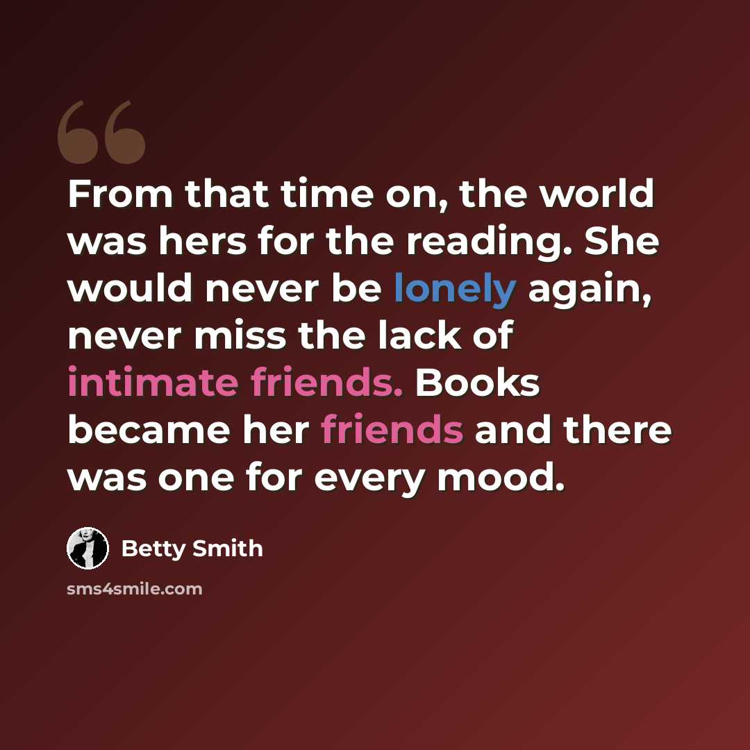 “From that time on, the world was hers for the reading. She would never be lonely again, never miss the lack of intimate friends. Books became her friends and there was one for every mood.” quote by Betty Smith