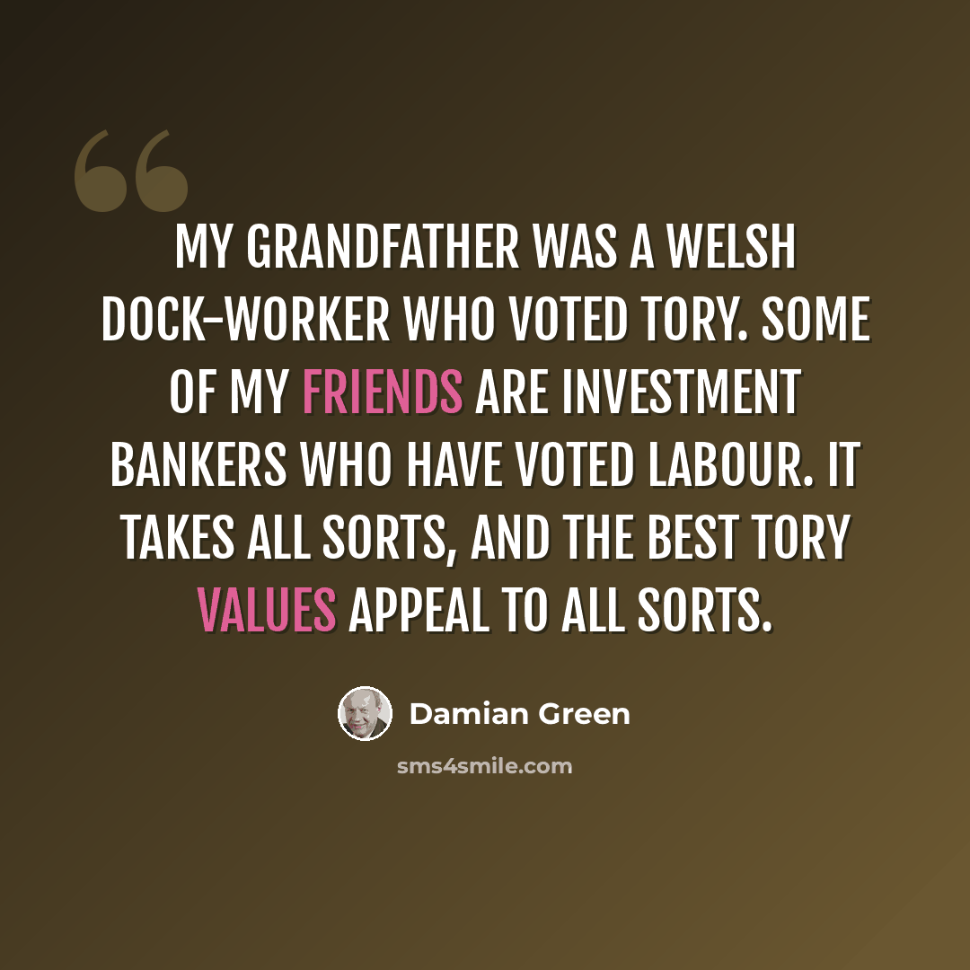 “My grandfather was a Welsh dock-worker who voted Tory. Some of my friends are investment bankers who have voted Labour. It takes all sorts, and the best Tory values appeal to all sorts.” quote by Damian Green