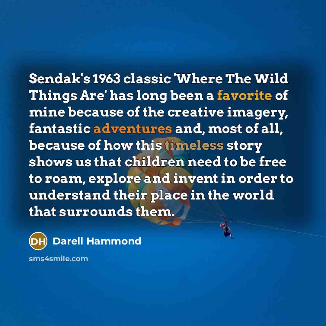 “Sendak's 1963 classic 'Where The Wild Things Are' has long been a favorite of mine because of the creative imagery, fantastic adventures and, most of all, because of how this timeless story shows us that children need to be free to roam, explore and invent in order to understand their place in the…” quote by Darell Hammond