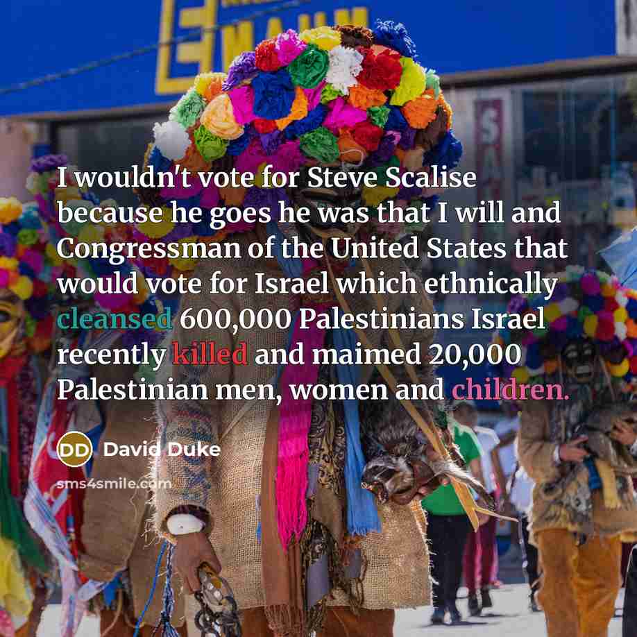 “I wouldn't vote for Steve Scalise because he goes he was that I will and Congressman of the United States that would vote for Israel which ethnically cleansed 600,000 Palestinians Israel recently killed and maimed 20,000 Palestinian men, women and children.” quote by David Duke