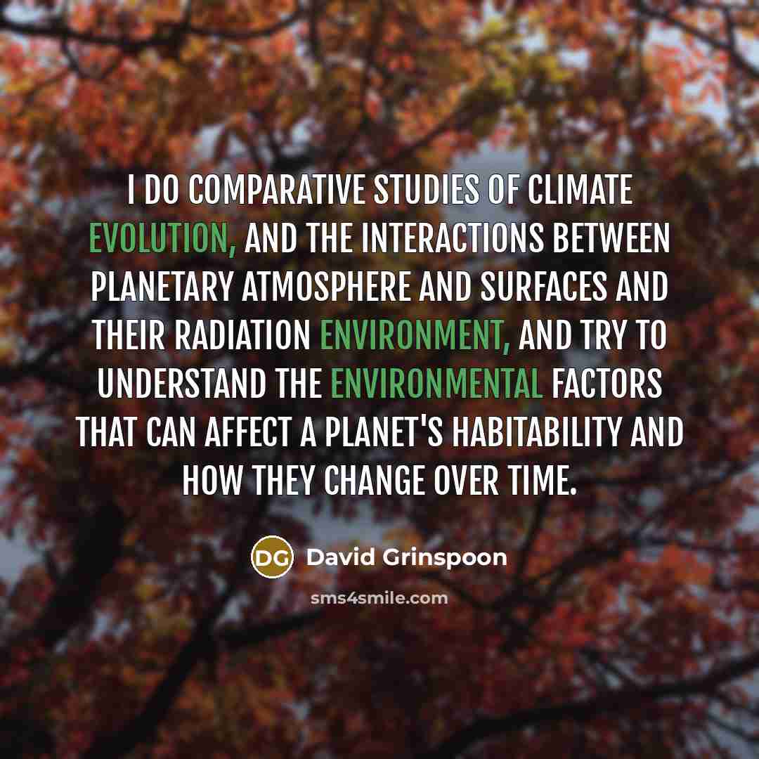“I do comparative studies of climate evolution, and the interactions between planetary atmosphere and surfaces and their radiation environment, and try to understand the environmental factors that can affect a planet's habitability and how they change over time.” quote by David Grinspoon