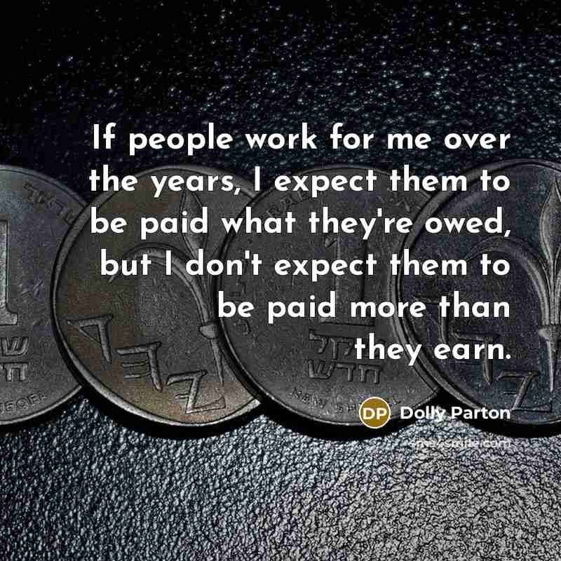 “If people work for me over the years, I expect them to be paid what they're owed, but I don't expect them to be paid more than they earn.” quote by Dolly Parton