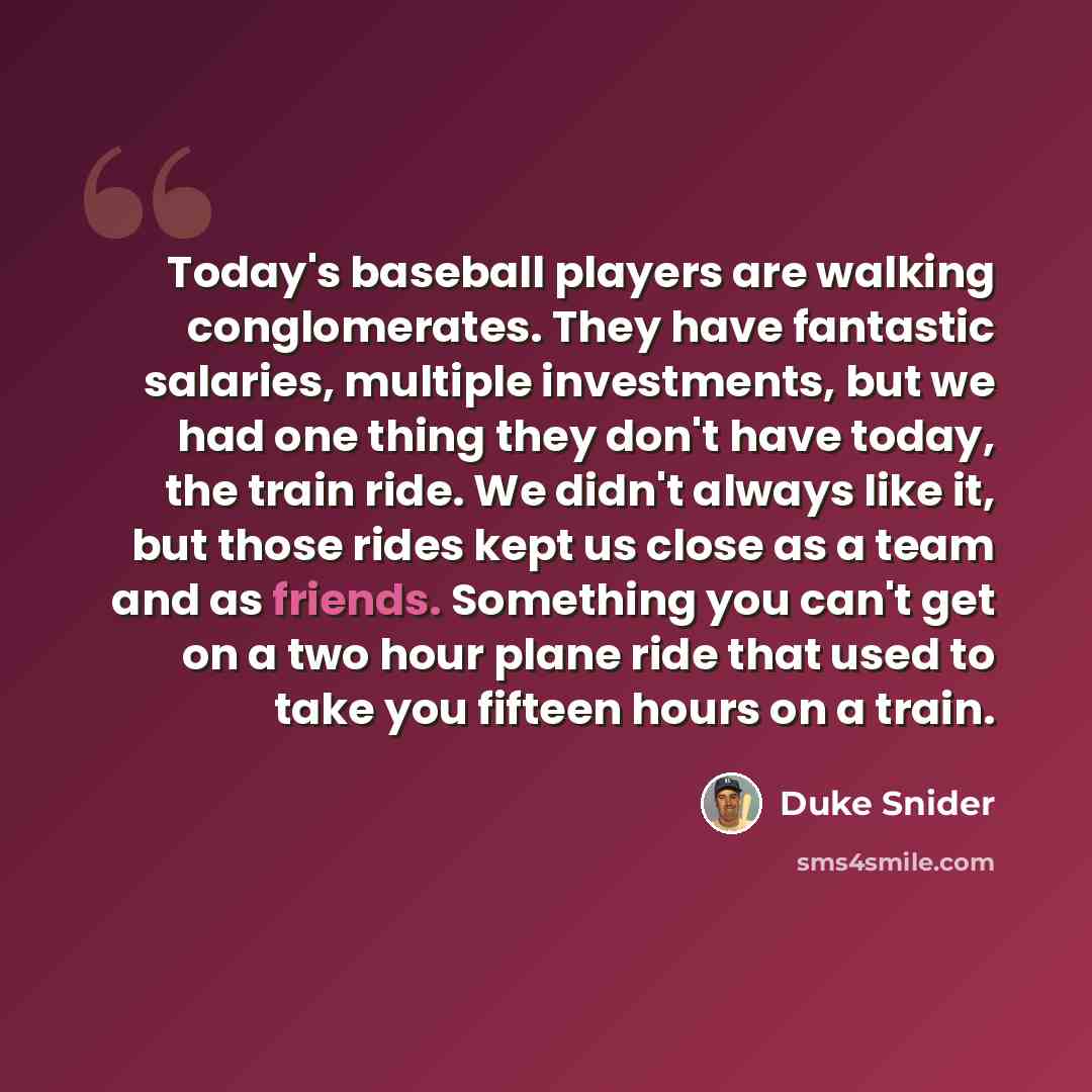 “Today's baseball players are walking conglomerates. They have fantastic salaries, multiple investments, but we had one thing they don't have today, the train ride. We didn't always like it, but those rides kept us close as a team and as friends. Something you can't get on a two hour plane ride…” quote by Duke Snider