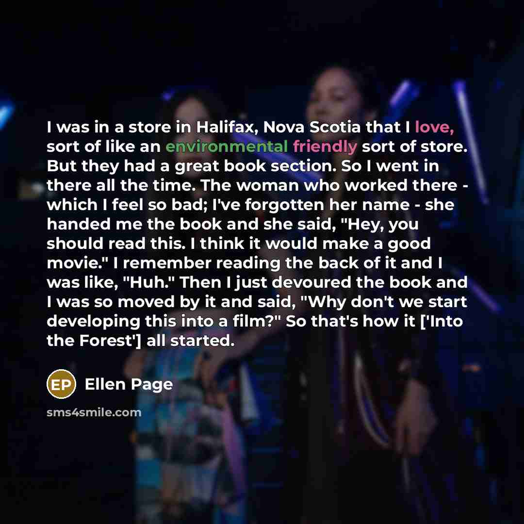 “I was in a store in Halifax, Nova Scotia that I love, sort of like an environmental friendly sort of store. But they had a great book section. So I went in there all the time. The woman who worked there - which I feel so bad; I've forgotten her name - she handed me the book and she said, "Hey, you…” quote by Ellen Page