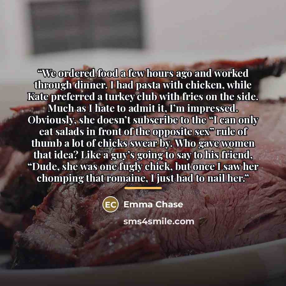 “We ordered food a few hours ago and worked through dinner. I had pasta with chicken, while Kate preferred a turkey club with fries on the side. Much as I hate to admit it, I’m impressed. Obviously, she doesn’t subscribe to the “I can only eat salads in front of the opposite sex” rule of thumb a…” quote by Emma Chase