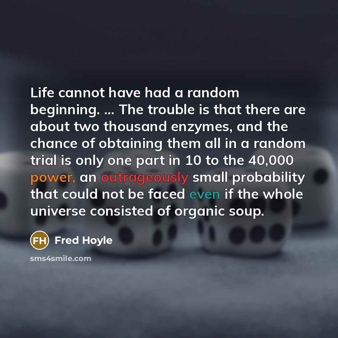 “Life cannot have had a random beginning. ... The trouble is that there are about two thousand enzymes, and the chance of obtaining them all in a random trial is only one part in 10 to the 40,000 power, an outrageously small probability that could not be faced even if the whole universe consisted…” quote by Fred Hoyle
