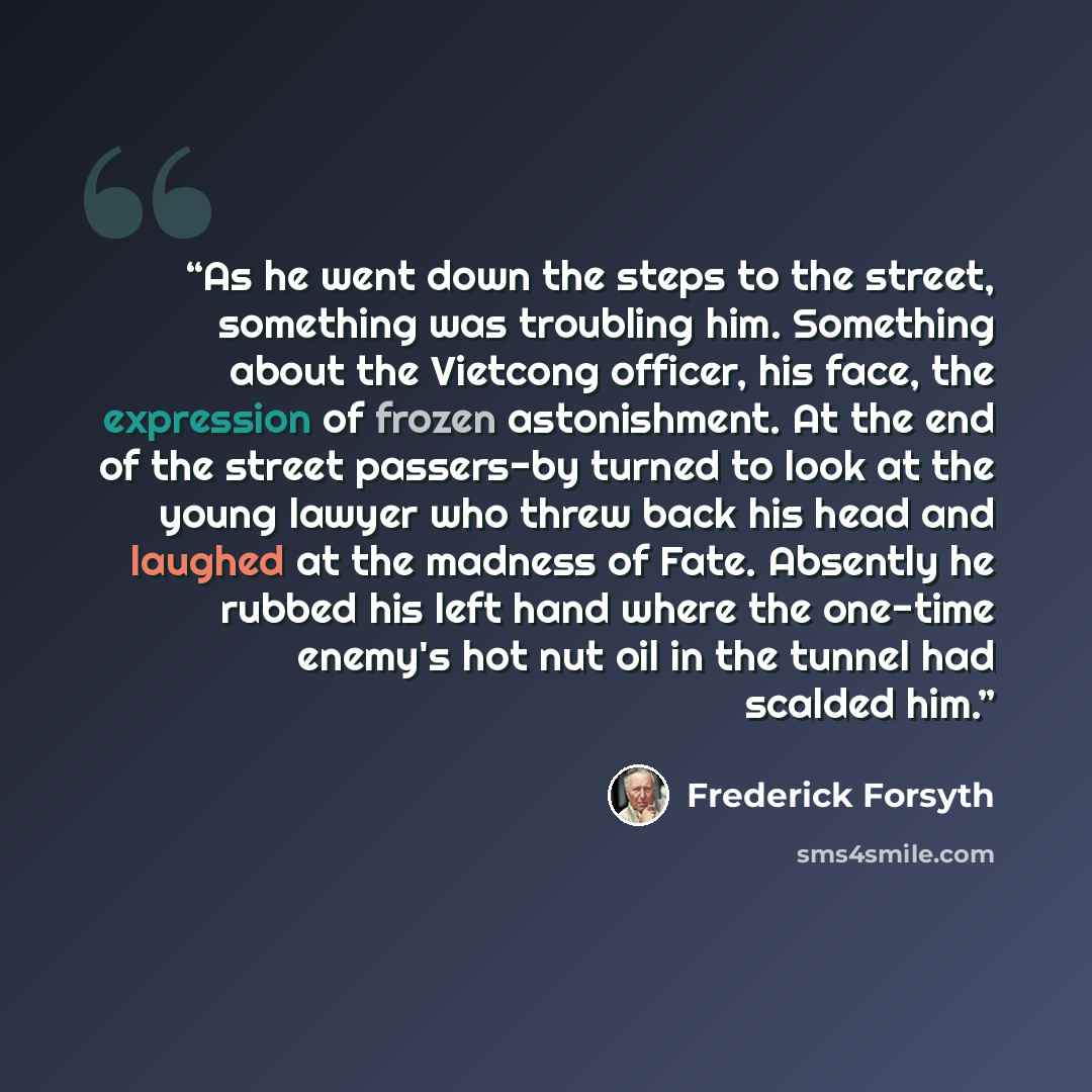 “As he went down the steps to the street, something was troubling him. Something about the Vietcong officer, his face, the expression of frozen astonishment. At the end of the street passers-by turned to look at the young lawyer who threw back his head and laughed at the madness of Fate. Absently…” quote by Frederick Forsyth