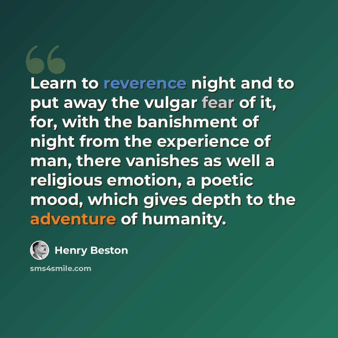 “Learn to reverence night and to put away the vulgar fear of it, for, with the banishment of night from the experience of man, there vanishes as well a religious emotion, a poetic mood, which gives depth to the adventure of humanity.” quote by Henry Beston