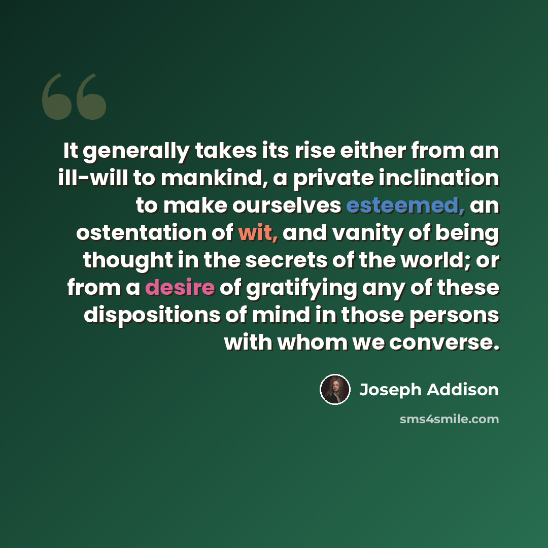 “It generally takes its rise either from an ill-will to mankind, a private inclination to make ourselves esteemed, an ostentation of wit, and vanity of being thought in the secrets of the world; or from a desire of gratifying any of these dispositions of mind in those persons with whom we converse.” quote by Joseph Addison