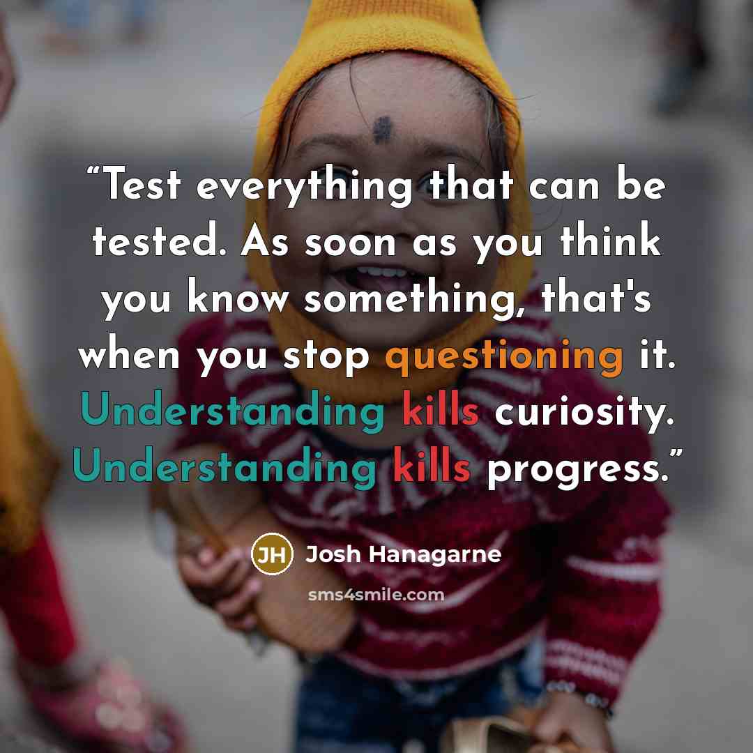 “Test everything that can be tested. As soon as you think you know something, that's when you stop questioning it. Understanding kills curiosity. Understanding kills progress.” quote by Josh Hanagarne
