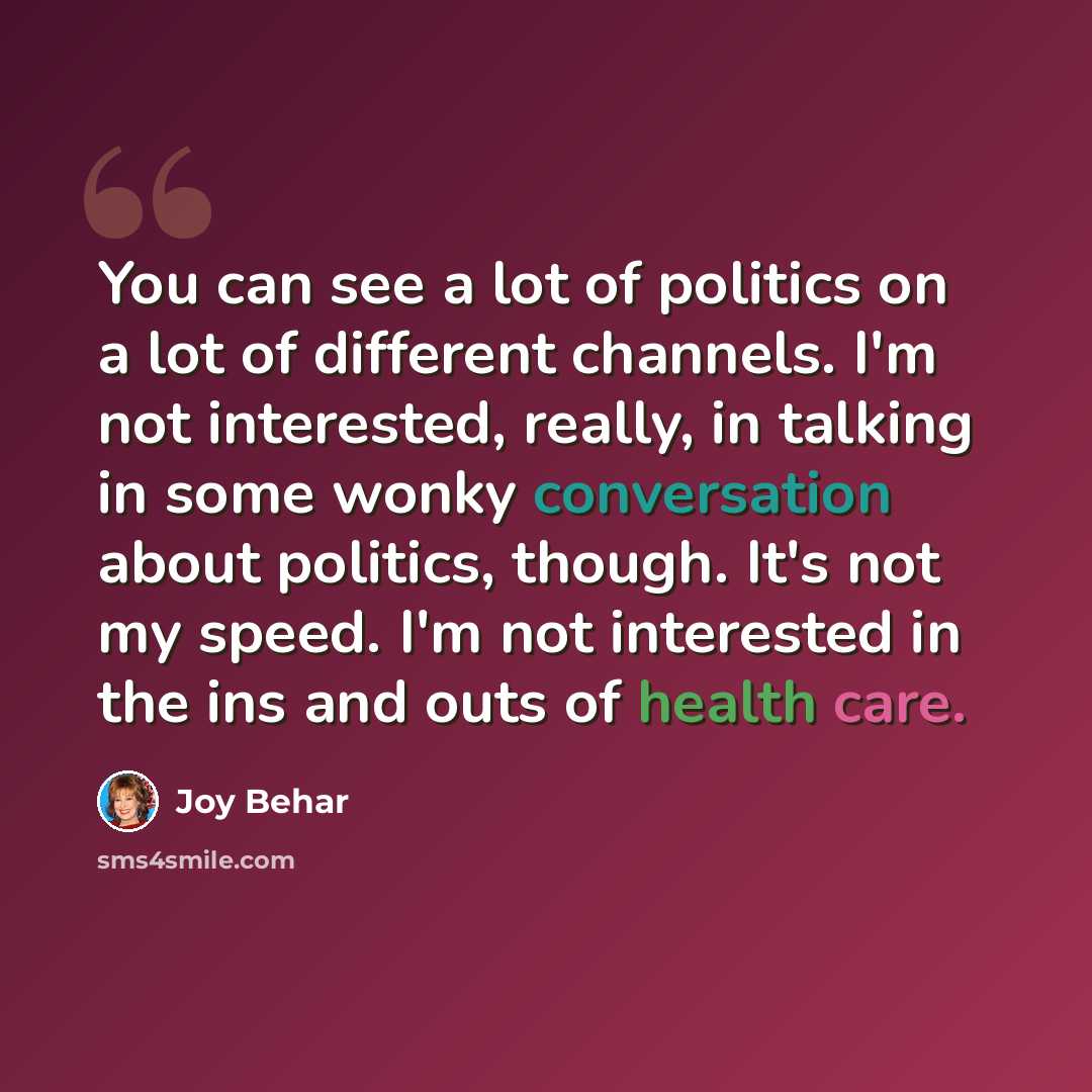 “You can see a lot of politics on a lot of different channels. I'm not interested, really, in talking in some wonky conversation about politics, though. It's not my speed. I'm not interested in the ins and outs of health care.” quote by Joy Behar