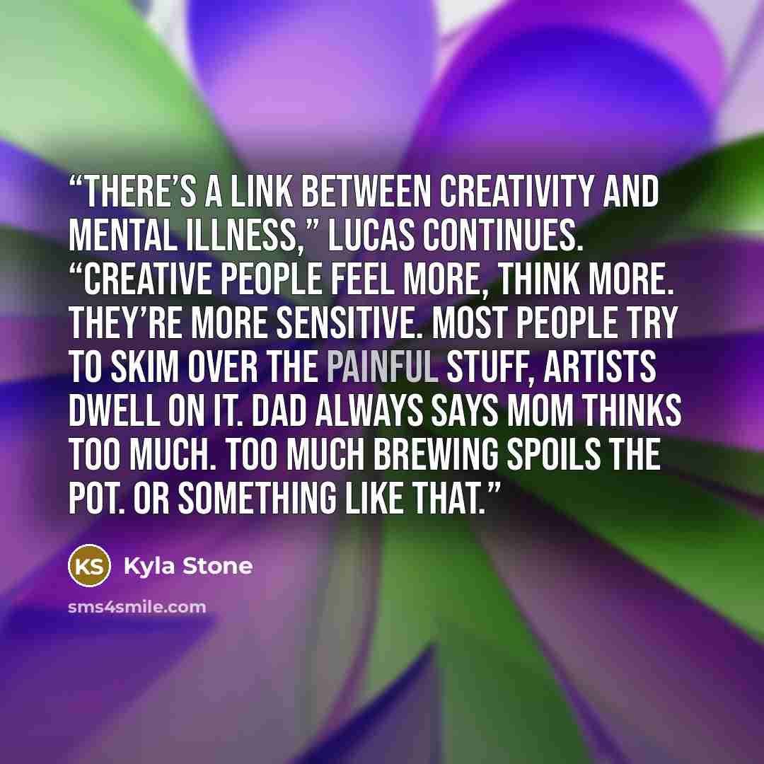 “There’s a link between creativity and mental illness,” Lucas continues. “Creative people feel more, think more. They’re more sensitive. Most people try to skim over the painful stuff, artists dwell on it. Dad always says Mom thinks too much. Too much brewing spoils the pot. Or something like that.” quote by Kyla Stone