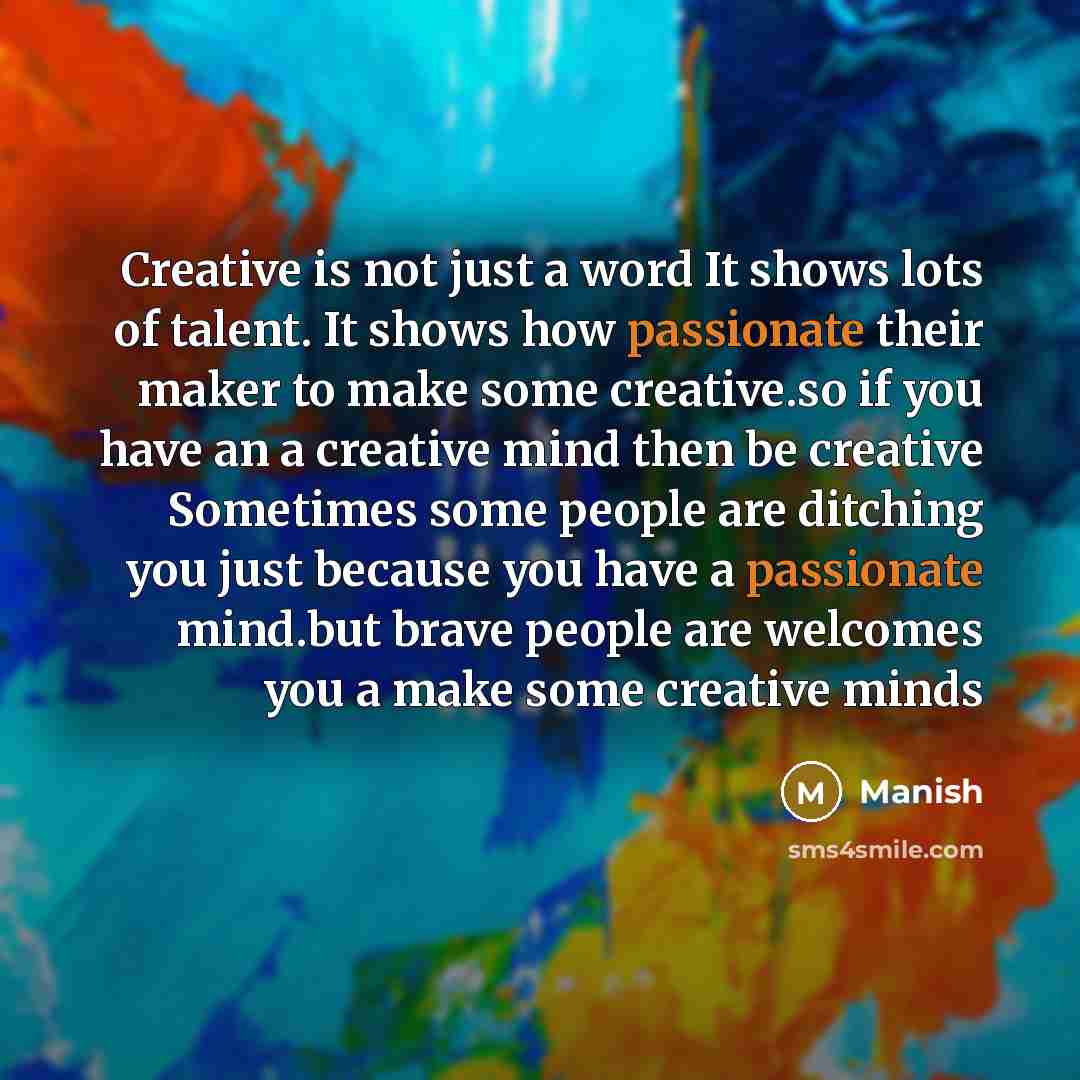 “Creative is not just a word It shows lots of talent. It shows how passionate their maker to make some creative.so if you have an a creative mind then be creative Sometimes some people are ditching you just because you have a passionate mind.but brave people are welcomes you a make some creative…” quote by Manish