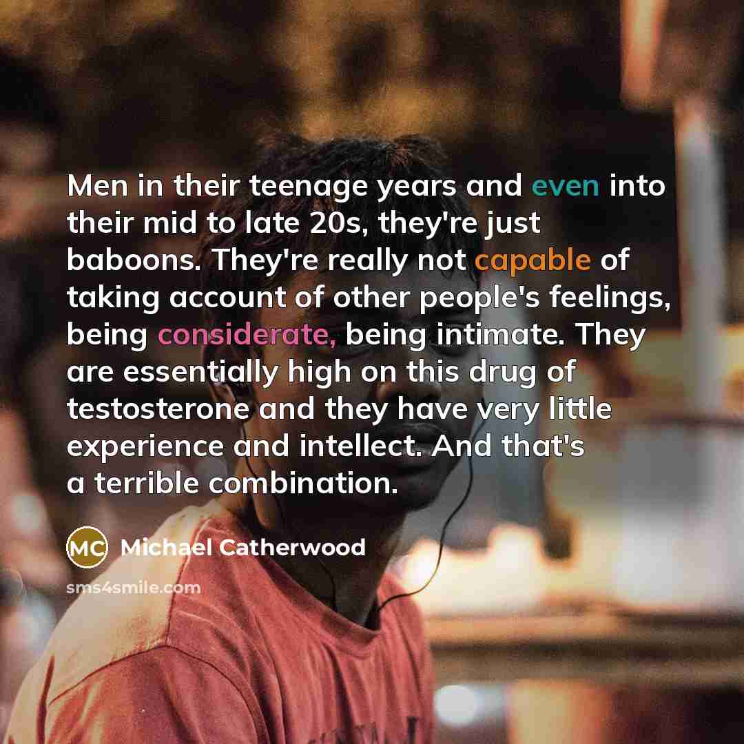 “Men in their teenage years and even into their mid to late 20s, they're just baboons. They're really not capable of taking account of other people's feelings, being considerate, being intimate. They are essentially high on this drug of testosterone and they have very little experience and…” quote by Michael Catherwood
