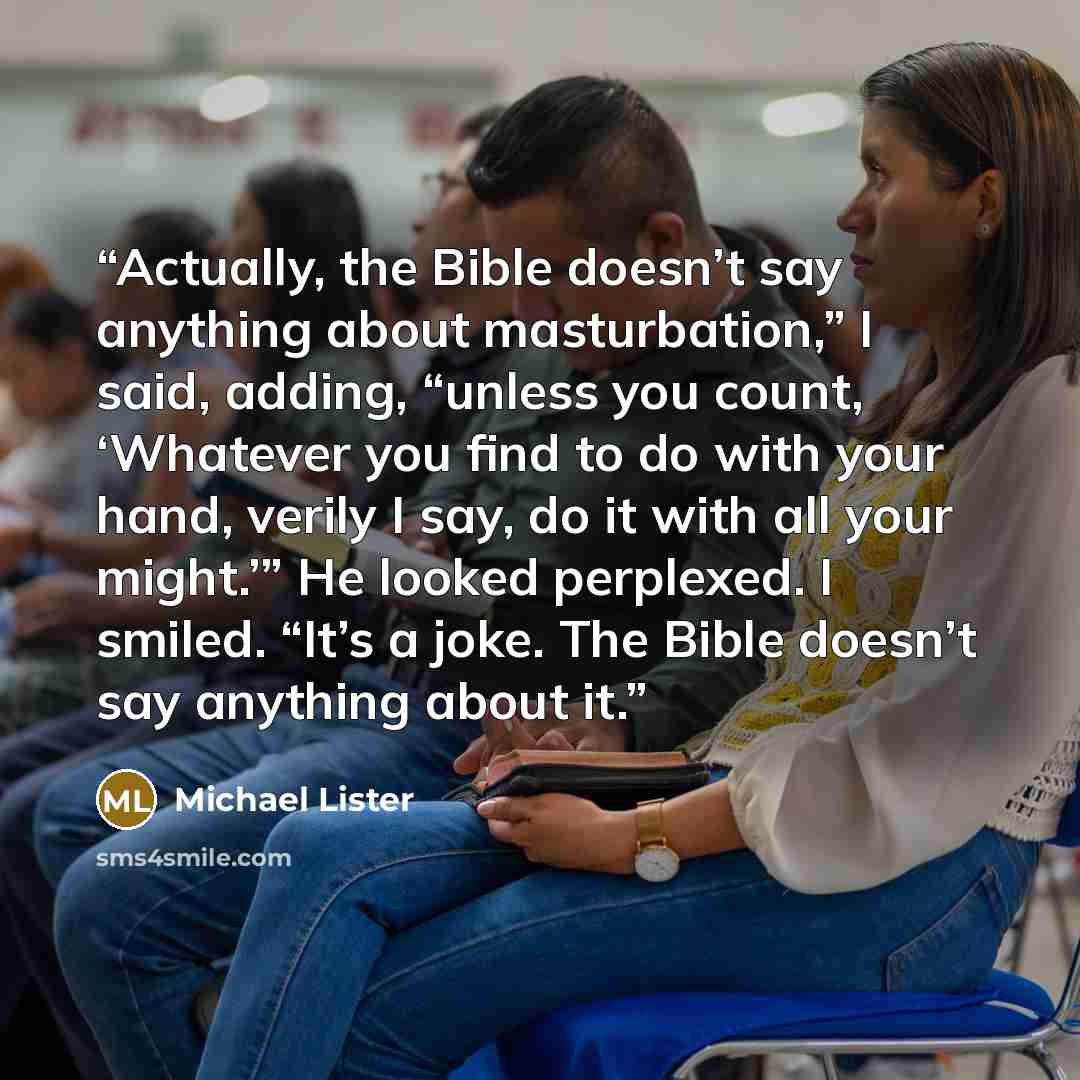 “Actually, the Bible doesn’t say anything about masturbation,” I said, adding, “unless you count, ‘Whatever you find to do with your hand, verily I say, do it with all your might.’” He looked perplexed. I smiled. “It’s a joke. The Bible doesn’t say anything about it.” quote by Michael Lister