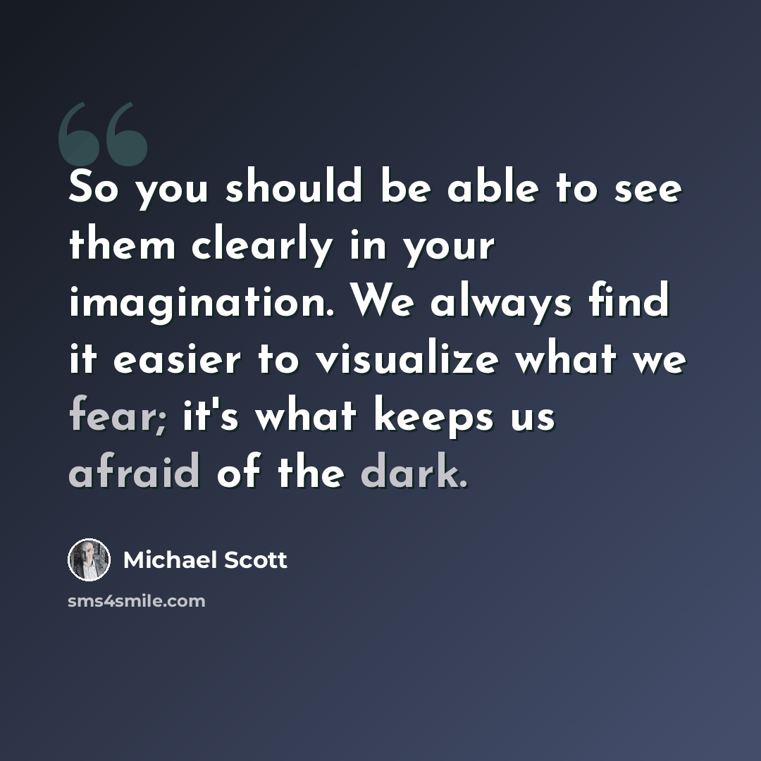 “So you should be able to see them clearly in your imagination. We always find it easier to visualize what we fear; it's what keeps us afraid of the dark.” quote by Michael Scott