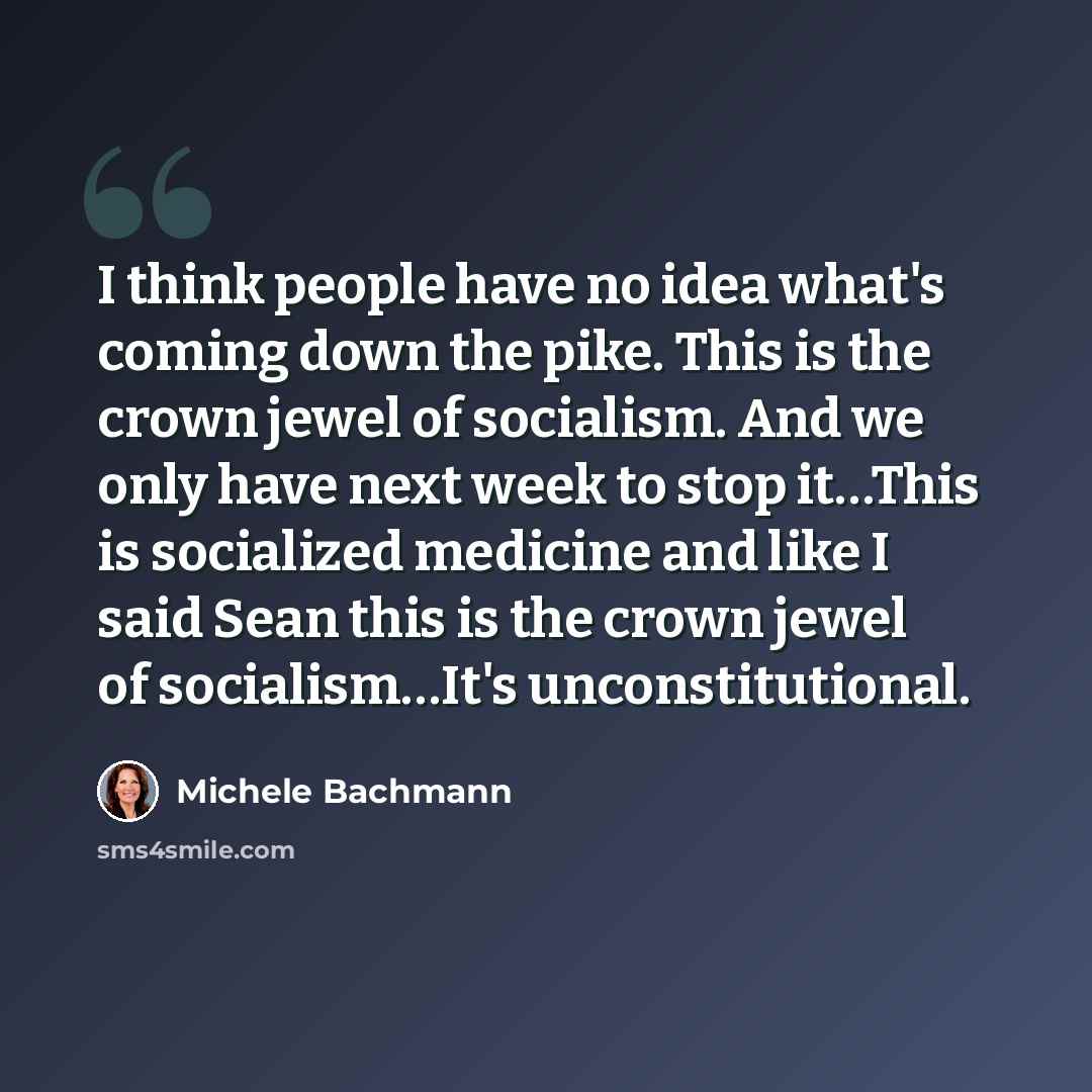 “I think people have no idea what's coming down the pike. This is the crown jewel of socialism. And we only have next week to stop it…This is socialized medicine and like I said Sean this is the crown jewel of socialism…It's unconstitutional.” quote by Michele Bachmann