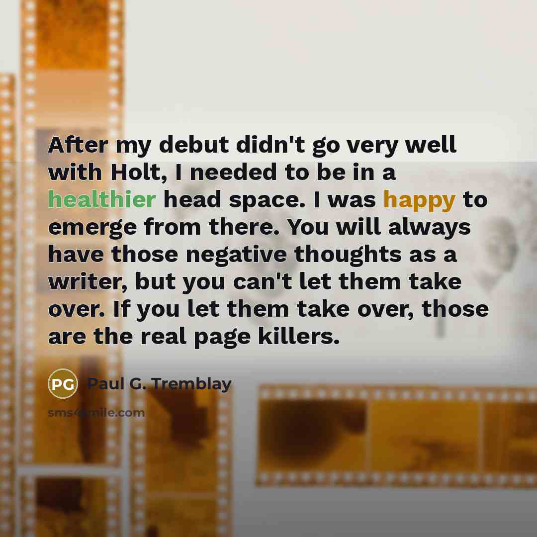“After my debut didn't go very well with Holt, I needed to be in a healthier head space. I was happy to emerge from there. You will always have those negative thoughts as a writer, but you can't let them take over. If you let them take over, those are the real page killers.” quote by Paul G. Tremblay