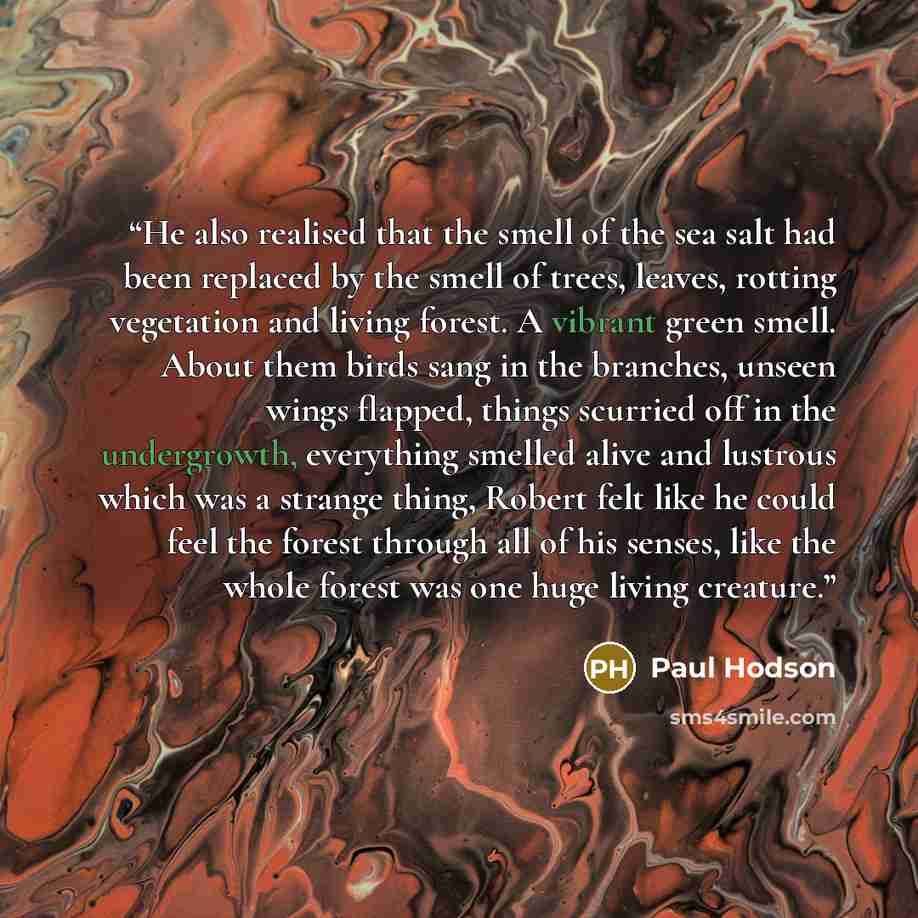 “He also realised that the smell of the sea salt had been replaced by the smell of trees, leaves, rotting vegetation and living forest. A vibrant green smell. About them birds sang in the branches, unseen wings flapped, things scurried off in the undergrowth, everything smelled alive and lustrous…” quote by Paul Hodson