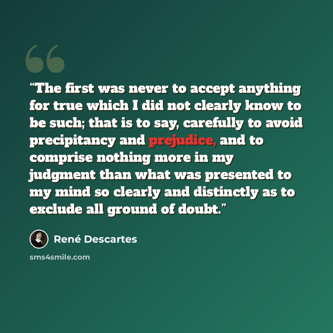“The first was never to accept anything for true which I did not clearly know to be such; that is to say, carefully to avoid precipitancy and prejudice, and to comprise nothing more in my judgment than what was presented to my mind so clearly and distinctly as to exclude all ground of doubt.” quote by René Descartes