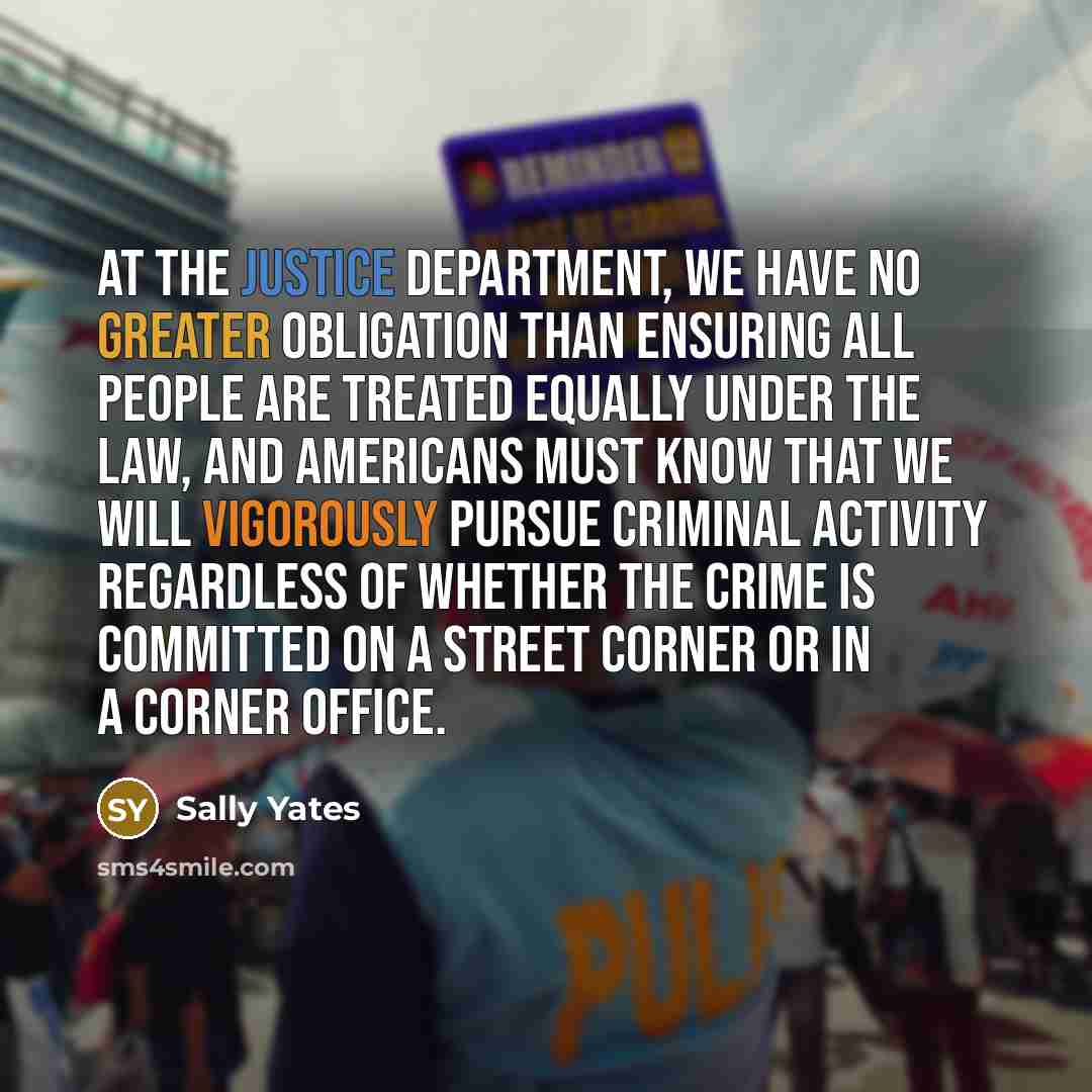 “At the Justice Department, we have no greater obligation than ensuring all people are treated equally under the law, and Americans must know that we will vigorously pursue criminal activity regardless of whether the crime is committed on a street corner or in a corner office.” quote by Sally Yates