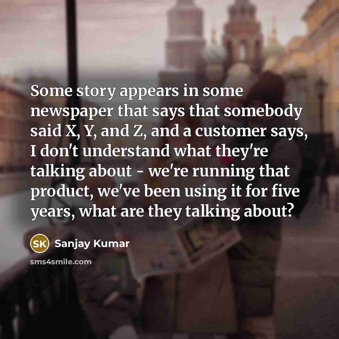 “Some story appears in some newspaper that says that somebody said X, Y, and Z, and a customer says, I don't understand what they're talking about - we're running that product, we've been using it for five years, what are they talking about?” quote by Sanjay Kumar