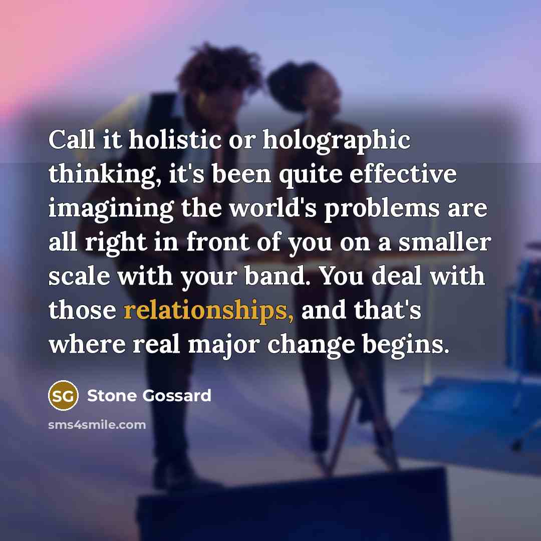 “Call it holistic or holographic thinking, it's been quite effective imagining the world's problems are all right in front of you on a smaller scale with your band. You deal with those relationships, and that's where real major change begins.” quote by Stone Gossard