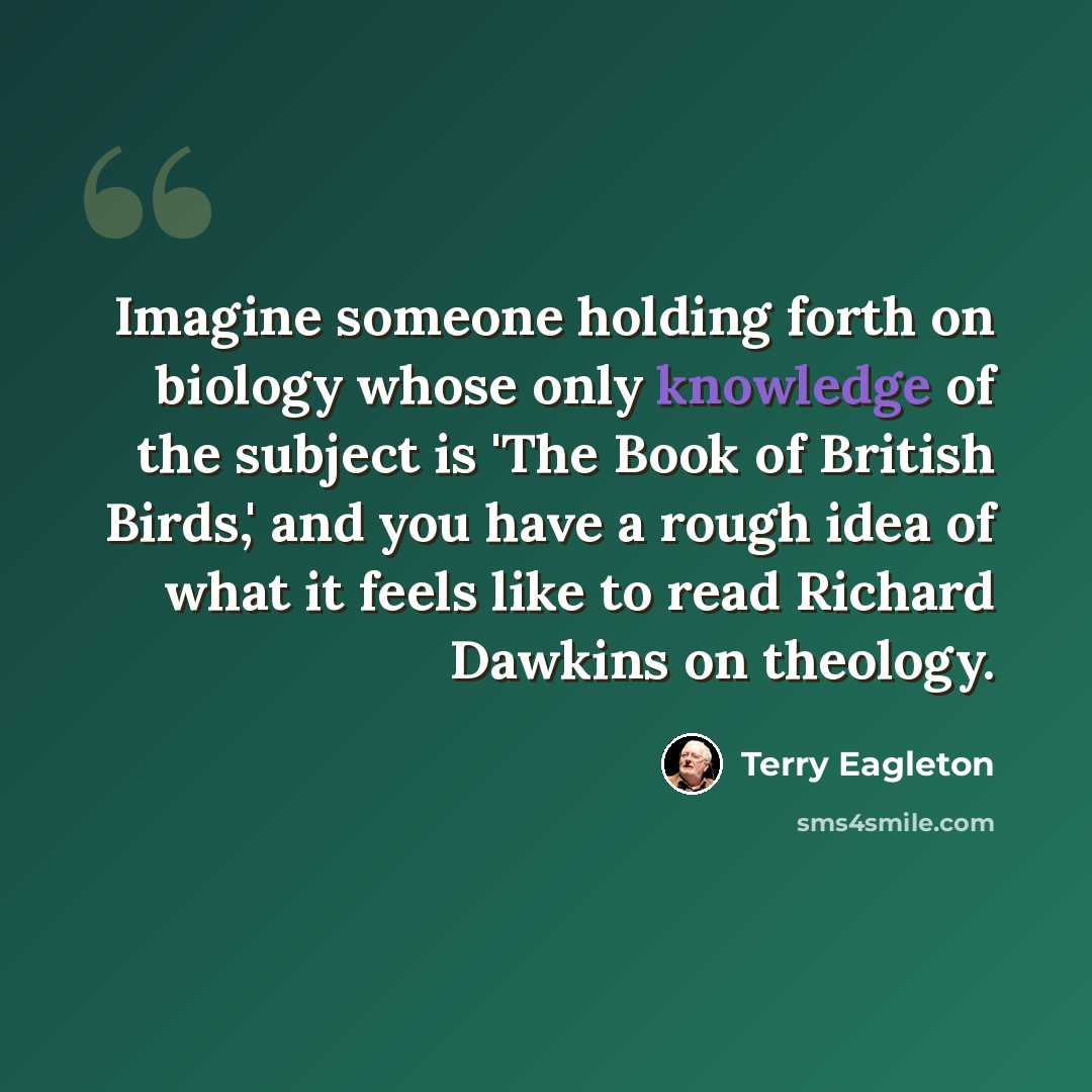 “Imagine someone holding forth on biology whose only knowledge of the subject is 'The Book of British Birds,' and you have a rough idea of what it feels like to read Richard Dawkins on theology.” quote by Terry Eagleton