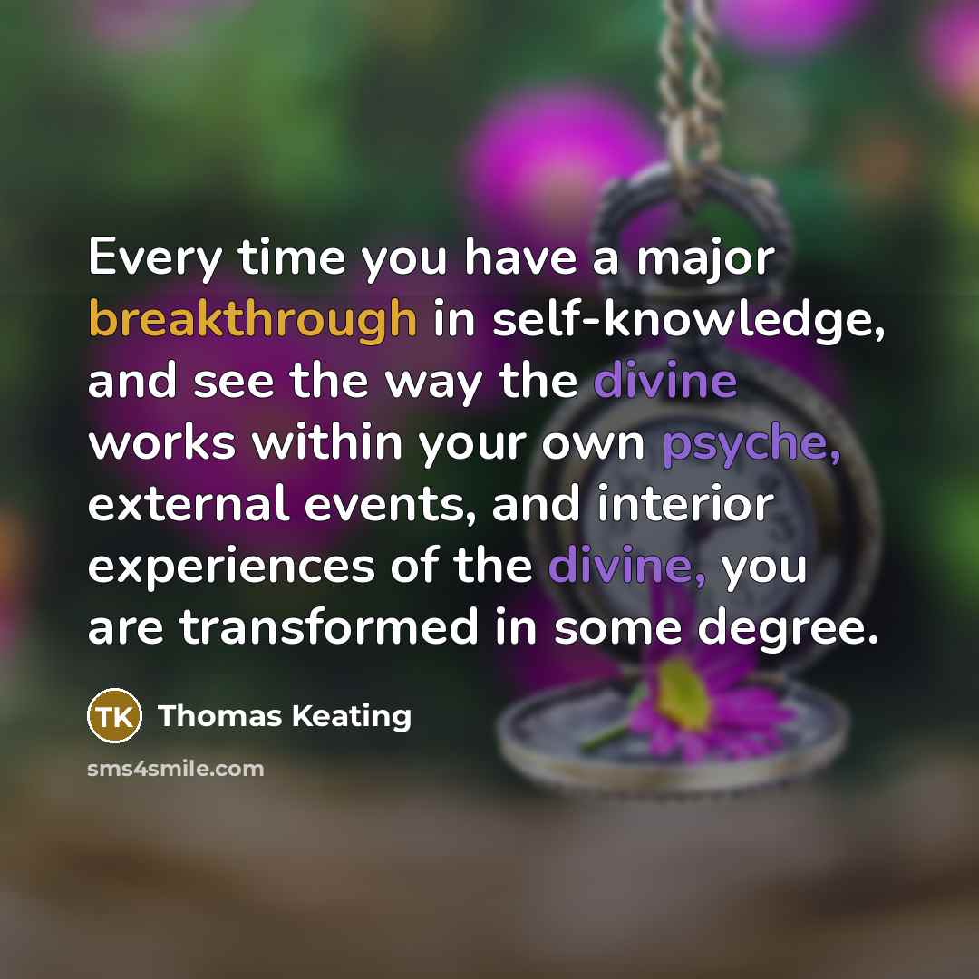 “Every time you have a major breakthrough in self-knowledge, and see the way the divine works within your own psyche, external events, and interior experiences of the divine, you are transformed in some degree.” quote by Thomas Keating
