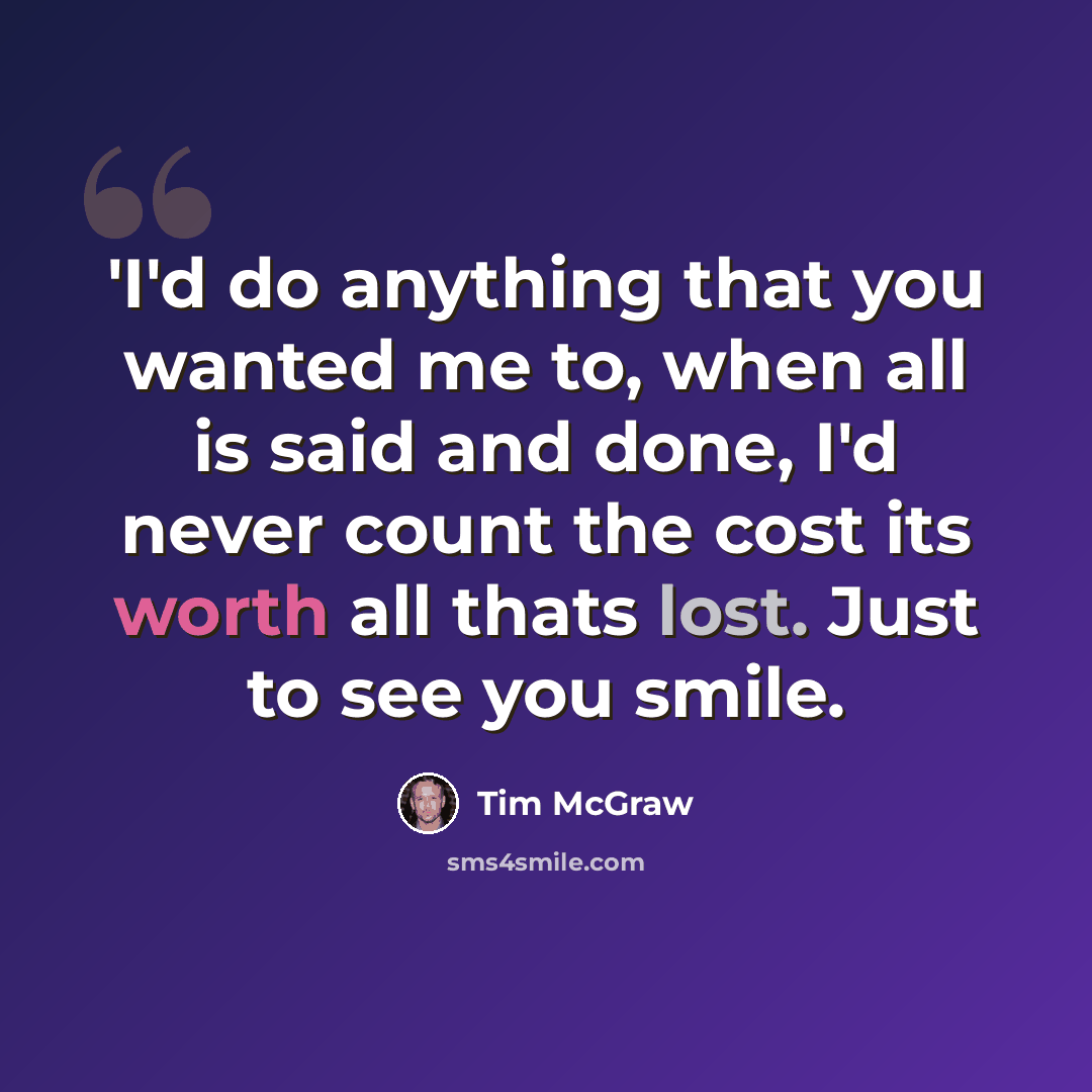 “'I'd do anything that you wanted me to, when all is said and done, I'd never count the cost its worth all thats lost. Just to see you smile.” quote by Tim Mcgraw