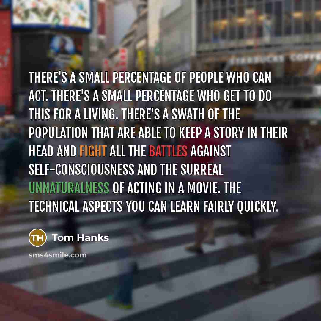 “There's a small percentage of people who can act. There's a small percentage who get to do this for a living. There's a swath of the population that are able to keep a story in their head and fight all the battles against self-consciousness and the surreal unnaturalness of acting in a movie. The…” quote by Tom Hanks