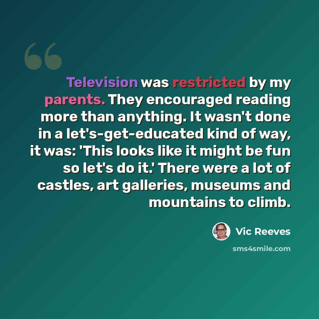 “Television was restricted by my parents. They encouraged reading more than anything. It wasn't done in a let's-get-educated kind of way, it was: 'This looks like it might be fun so let's do it.' There were a lot of castles, art galleries, museums and mountains to climb.” quote by Vic Reeves