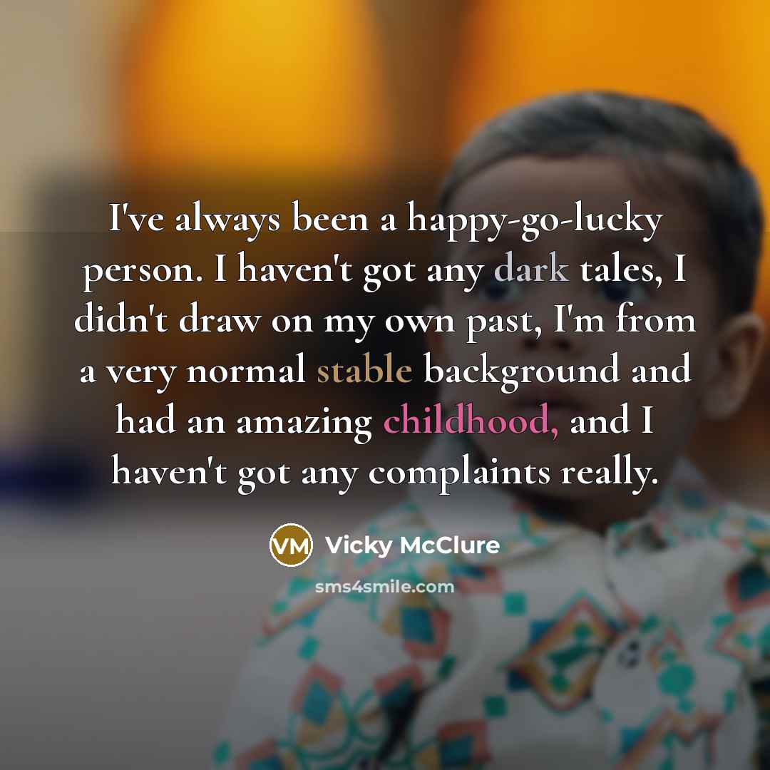 “I've always been a happy-go-lucky person. I haven't got any dark tales, I didn't draw on my own past, I'm from a very normal stable background and had an amazing childhood, and I haven't got any complaints really.” quote by Vicky McClure