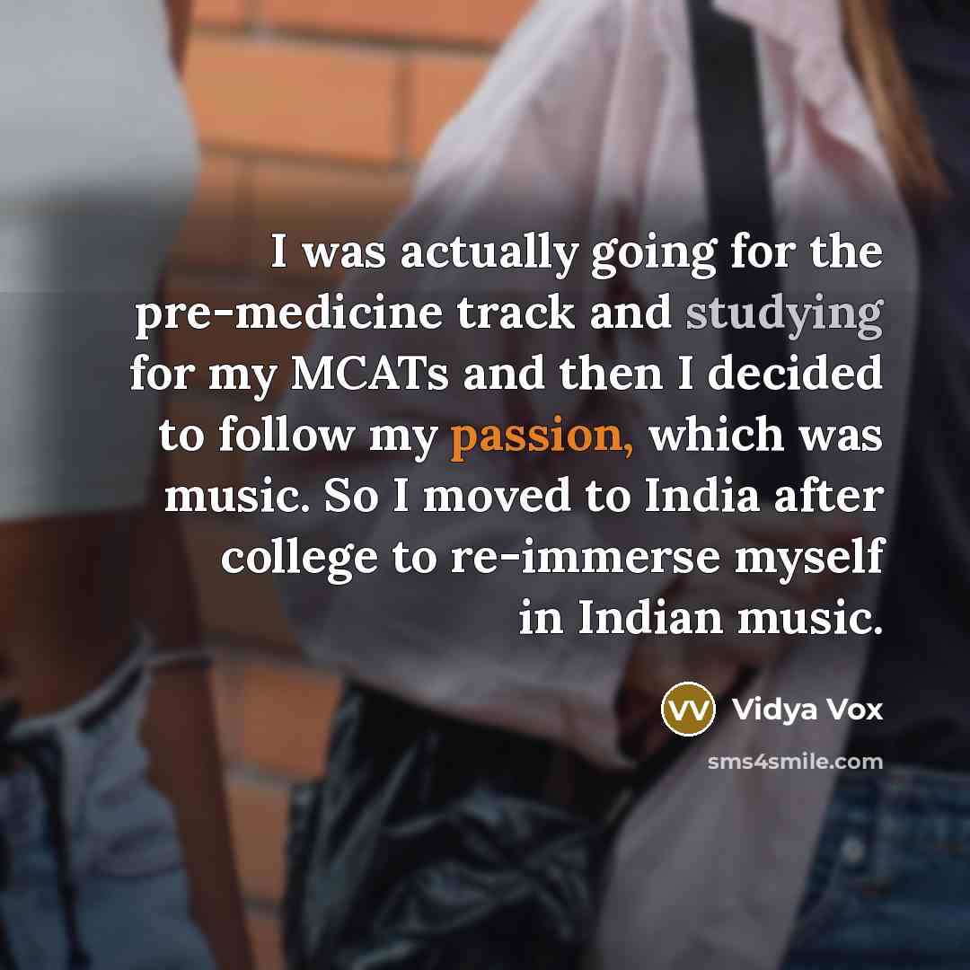 “I was actually going for the pre-medicine track and studying for my MCATs and then I decided to follow my passion, which was music. So I moved to India after college to re-immerse myself in Indian music.” quote by Vidya Vox